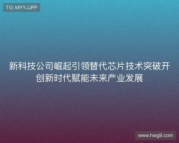 新科技公司崛起引领替代芯片技术突破开创新时代赋能未来产业发展